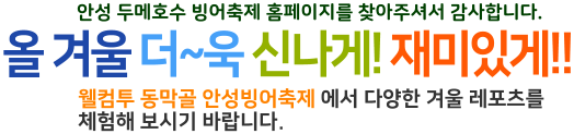 안성 두메호수 빙어축제 홈페이지를 찾아주셔서 감사합니다. 올 겨울 더~욱 신나게! 재미있게!! 웰컴투 동막골 안성빙어축제 에서 다양한 겨울 레포츠를  체험해 보시기 바랍니다.